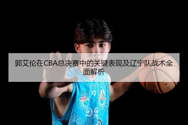 郭艾伦在CBA总决赛中的关键表现及辽宁队战术全面解析